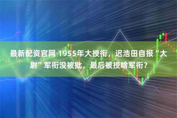 最新配资官网 1955年大授衔，迟浩田自报“大尉”军衔没被批，最后被授啥军衔？