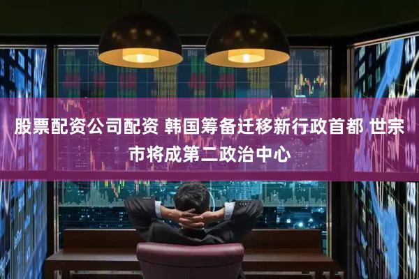 股票配资公司配资 韩国筹备迁移新行政首都 世宗市将成第二政治中心