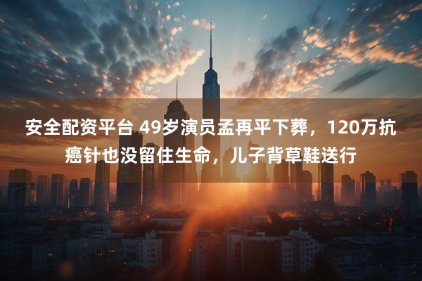 安全配资平台 49岁演员孟再平下葬，120万抗癌针也没留住生命，儿子背草鞋送行