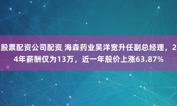 股票配资公司配资 海森药业吴洋宽升任副总经理，24年薪酬仅为13万，近一年股价上涨63.87%