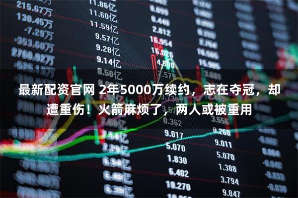 最新配资官网 2年5000万续约，志在夺冠，却遭重伤！火箭麻烦了，两人或被重用
