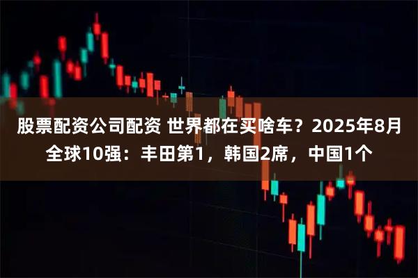 股票配资公司配资 世界都在买啥车？2025年8月全球10强：丰田第1，韩国2席，中国1个