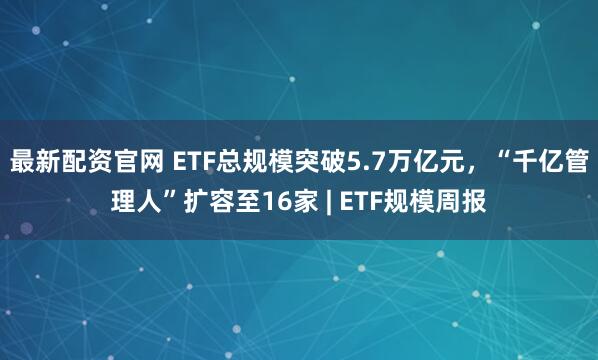 最新配资官网 ETF总规模突破5.7万亿元，“千亿管理人”扩容至16家 | ETF规模周报