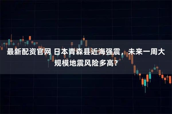 最新配资官网 日本青森县近海强震，未来一周大规模地震风险多高？