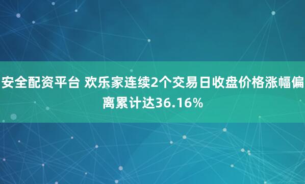 安全配资平台 欢乐家连续2个交易日收盘价格涨幅偏离累计达36.16%