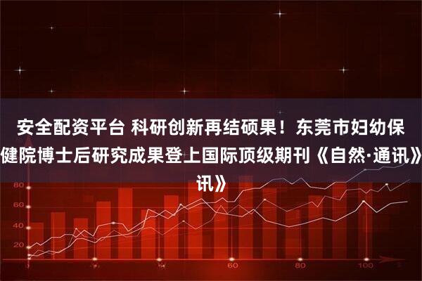 安全配资平台 科研创新再结硕果！东莞市妇幼保健院博士后研究成果登上国际顶级期刊《自然·通讯》