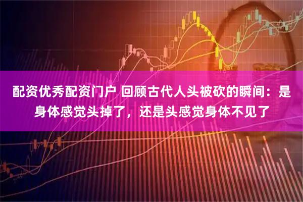 配资优秀配资门户 回顾古代人头被砍的瞬间：是身体感觉头掉了，还是头感觉身体不见了