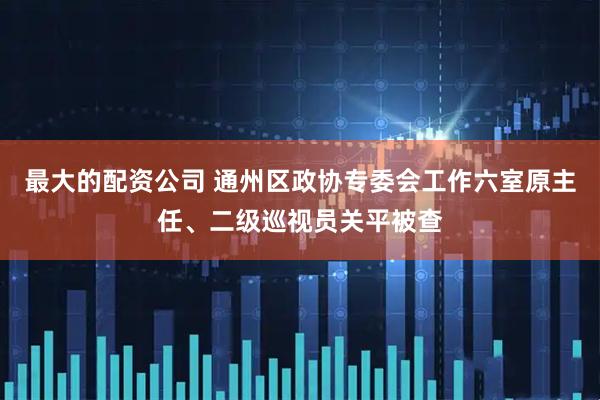 最大的配资公司 通州区政协专委会工作六室原主任、二级巡视员关平被查