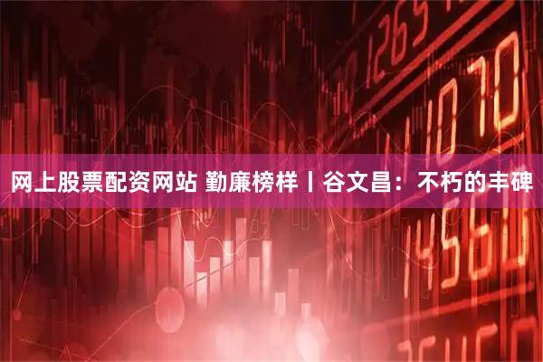 网上股票配资网站 勤廉榜样丨谷文昌：不朽的丰碑