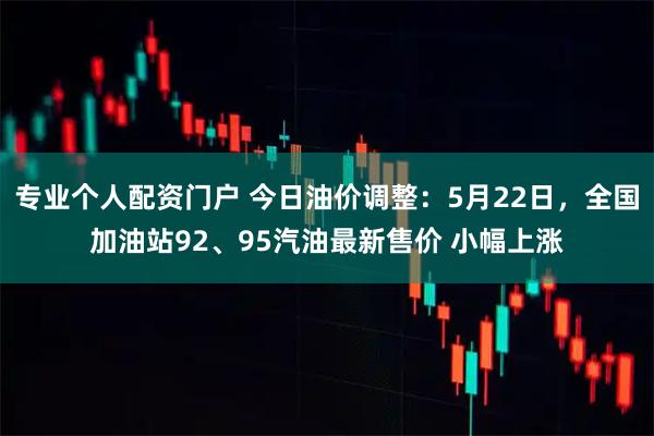 专业个人配资门户 今日油价调整：5月22日，全国加油站92、95汽油最新售价 小幅上涨