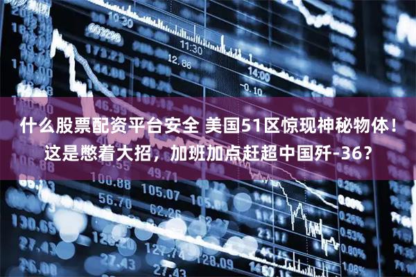 什么股票配资平台安全 美国51区惊现神秘物体！这是憋着大招，加班加点赶超中国歼-36？