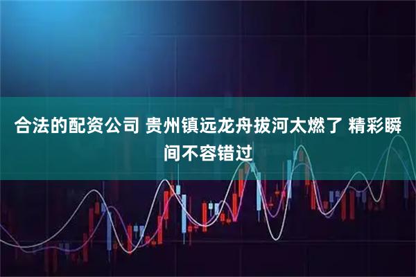 合法的配资公司 贵州镇远龙舟拔河太燃了 精彩瞬间不容错过